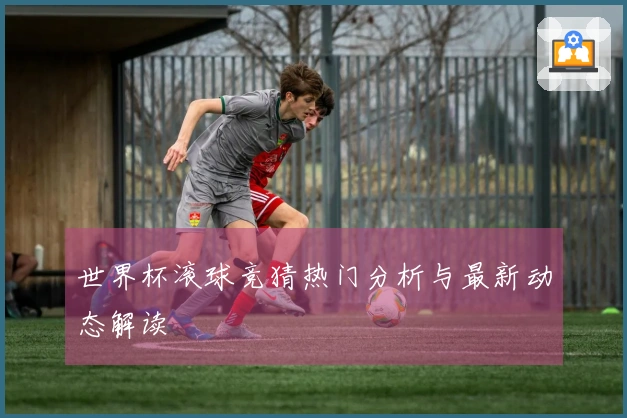 世界杯滚球竞猜热门分析与最新动态解读