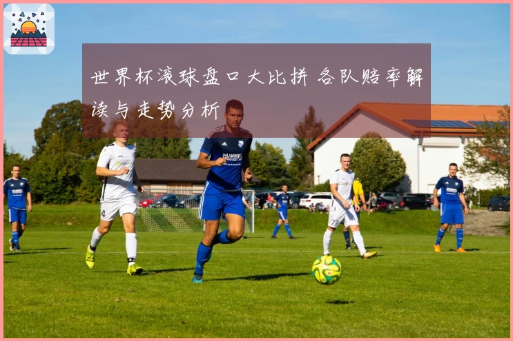 世界杯滚球盘口大比拼 各队赔率解读与走势分析