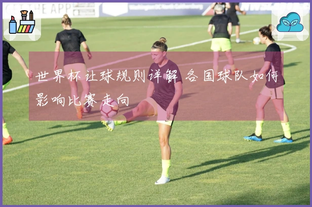世界杯让球规则详解 各国球队如何影响比赛走向