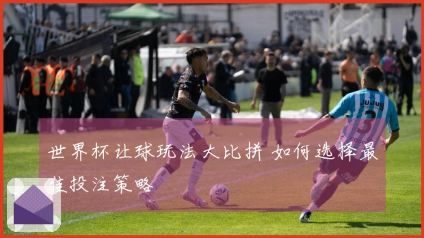 世界杯让球玩法大比拼 如何选择最佳投注策略
