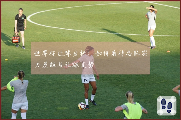 世界杯让球分析：如何看待各队实力差距与让球走势